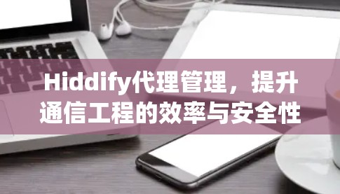 Hiddify代理管理,提升通信工程的效率与安全性