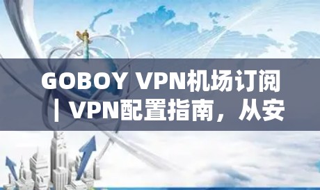 GOBOY VPN机场订阅|VPN配置指南,从安装到安全设置的全流程解析