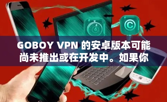 GOBOY VPN 的安卓版本可能尚未推出或在开发中。如果你正在寻找 GOBOY VPN 的安卓版本，建议你首先访问其官方网站或联系其客服团队以获取最新信息。以下是一些可能的步骤