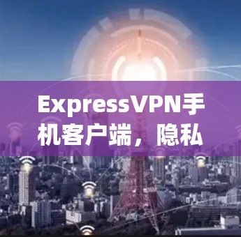 ExpressVPN手机客户端,隐私保护与高速网络的完美结合