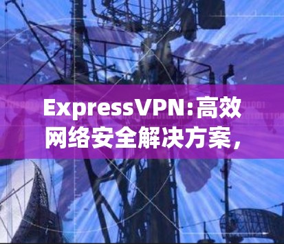 ExpressVPN:高效网络安全解决方案,轻松下载体验