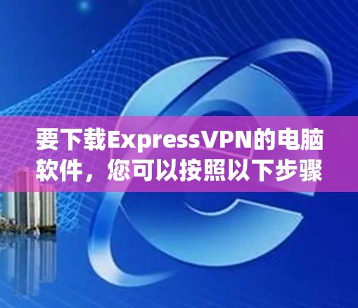 要下载ExpressVPN的电脑软件,您可以按照以下步骤操作