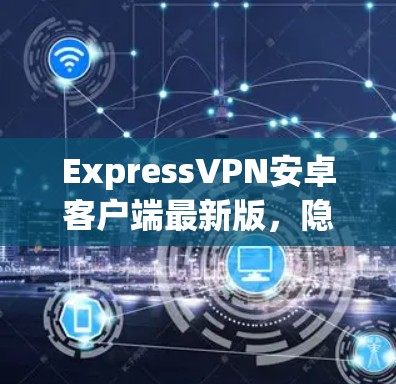ExpressVPN安卓客户端最新版,隐私保护与高速连接的完美结合
