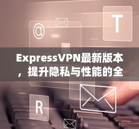 ExpressVPN最新版本,提升隐私与性能的全新体验
