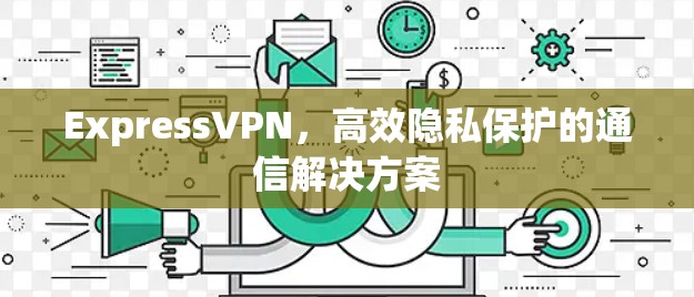 ExpressVPN,高效隐私保护的通信解决方案