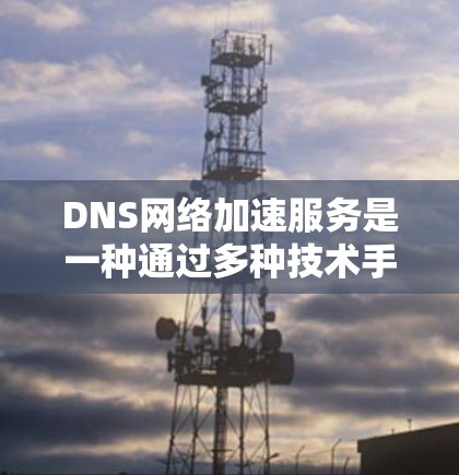 DNS网络加速服务是一种通过多种技术手段来提升DNS查询效率和性能的解决方案,旨在减少延迟,提高用户体验。以下是对DNS网络加速服务的详细分析和总结