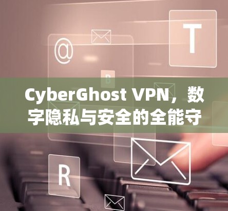CyberGhost VPN,数字隐私与安全的全能守护