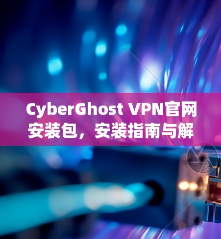 CyberGhost VPN官网安装包,安装指南与解决方案