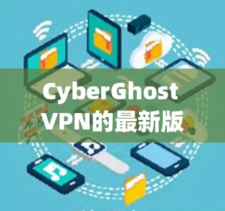 CyberGhost VPN的最新版本(版本7.3)确实带来了显著的改进和增强功能,以下是其主要特点和改进内容